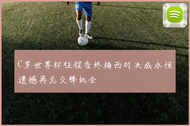 C罗世界杯征程告终梅西对决成永恒遗憾再无交锋机会
