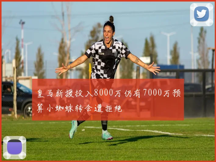 皇马新援投入8000万仍有7000万预算小蜘蛛转会遭拒绝