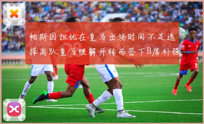 帕斯因担忧在皇马出场时间不足选择离队皇马理解并转而签下B席补强阵容
