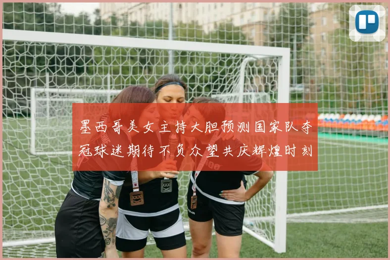 墨西哥美女主持大胆预测国家队夺冠球迷期待不负众望共庆辉煌时刻