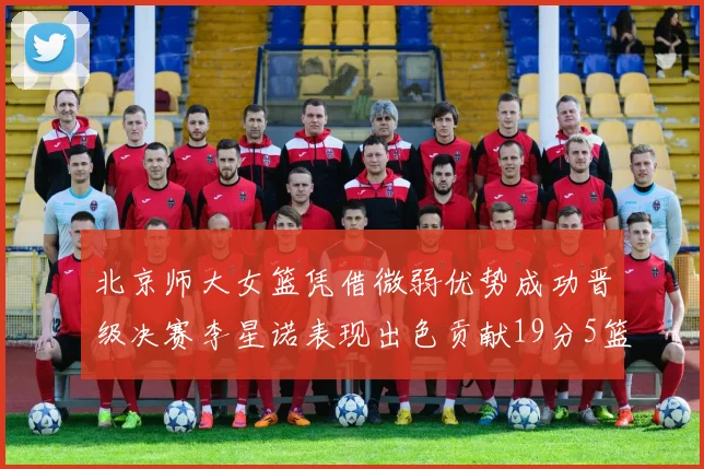 北京师大女篮凭借微弱优势成功晋级决赛李星诺表现出色贡献19分5篮板