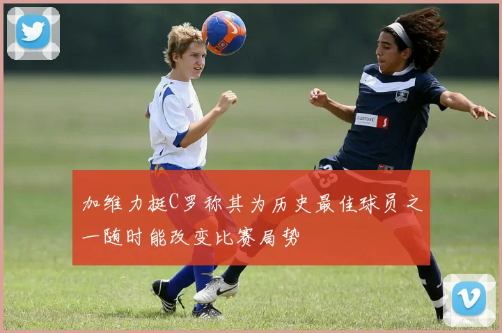 加维力挺C罗称其为历史最佳球员之一随时能改变比赛局势