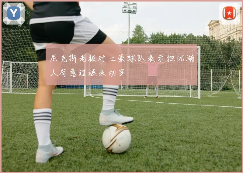 尼克斯老板对土豪球队表示担忧湖人有意追逐米切罗