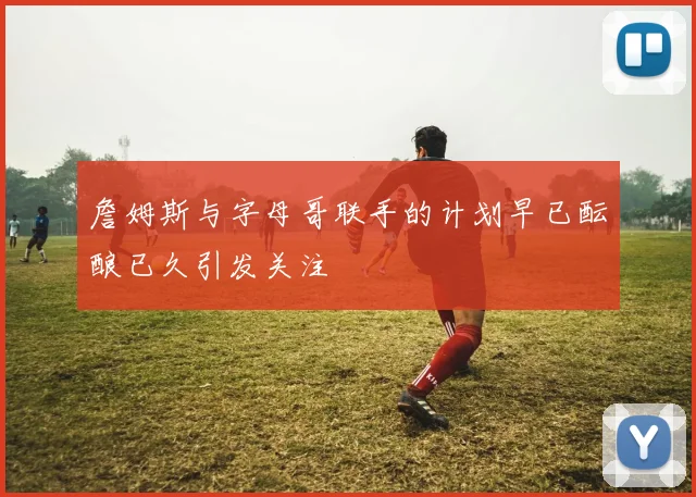 詹姆斯与字母哥联手的计划早已酝酿已久引发关注