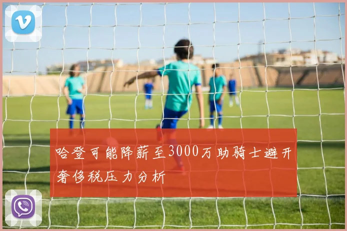 哈登可能降薪至3000万助骑士避开奢侈税压力分析