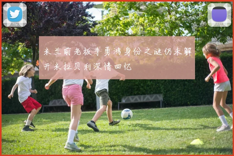 米兰前老板李勇鸿身份之谜仍未解开米拉贝利深情回忆