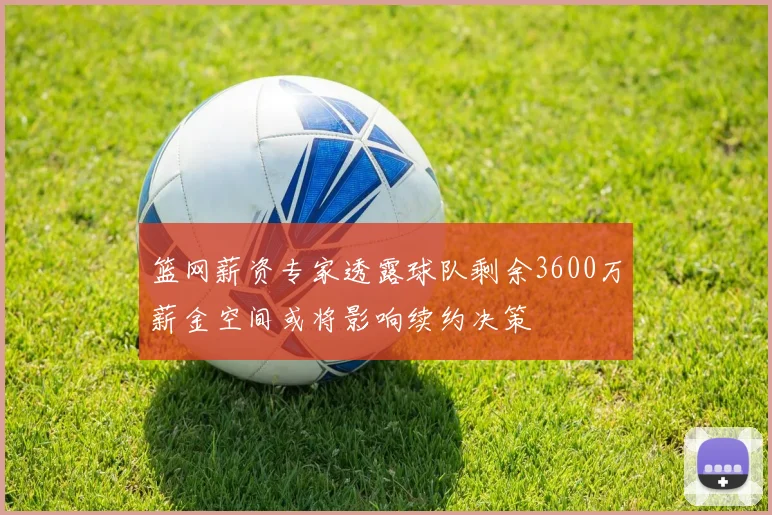 篮网薪资专家透露球队剩余3600万薪金空间或将影响续约决策