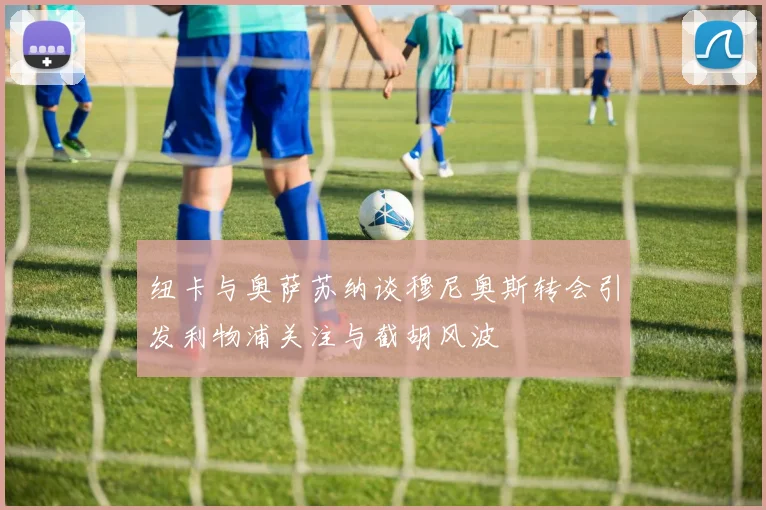纽卡与奥萨苏纳谈穆尼奥斯转会引发利物浦关注与截胡风波