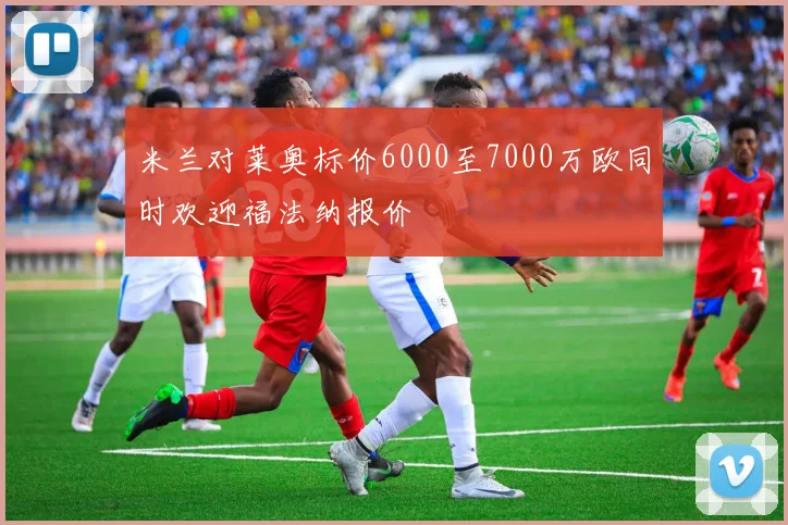 米兰对莱奥标价6000至7000万欧同时欢迎福法纳报价