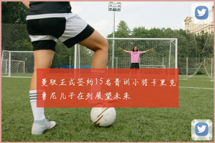 曼联正式签约15名青训小将卡里克鲁尼儿子在列展望未来