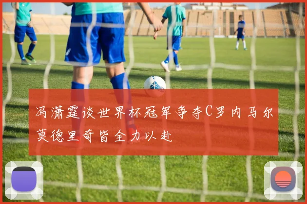 冯潇霆谈世界杯冠军争夺C罗内马尔莫德里奇皆全力以赴